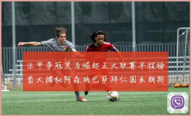 法甲争冠黑马崛起五大联赛半程榜首大揭秘阿森纳巴萨拜仁国米朗斯齐聚巅峰