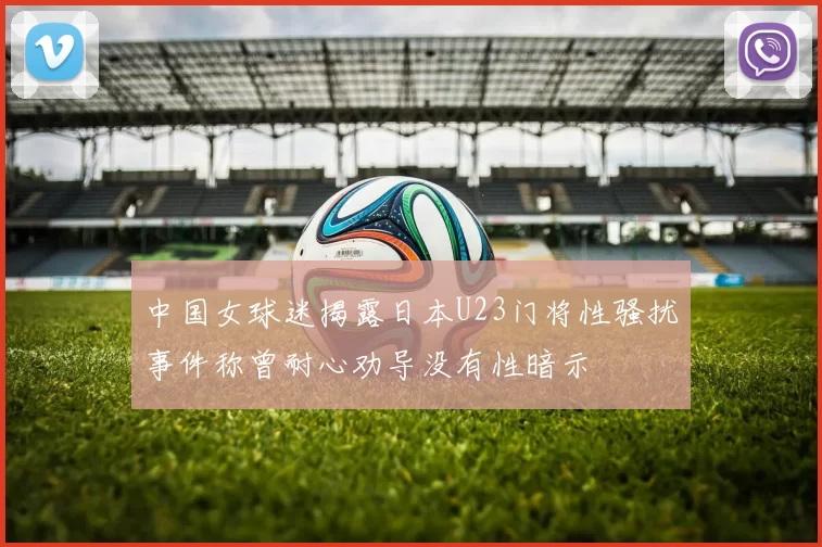 中国女球迷揭露日本U23门将性骚扰事件称曾耐心劝导没有性暗示