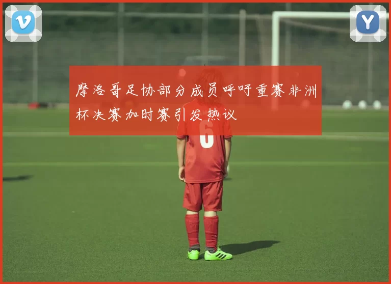 摩洛哥足协部分成员呼吁重赛非洲杯决赛加时赛引发热议