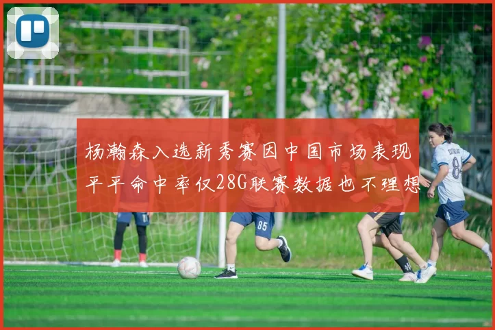 杨瀚森入选新秀赛因中国市场表现平平命中率仅28G联赛数据也不理想