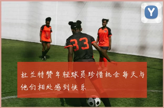 杜兰特赞年轻球员珍惜机会每天与他们相处感到快乐