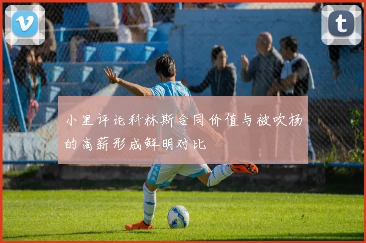 小里评论科林斯合同价值与被吹杨的高薪形成鲜明对比