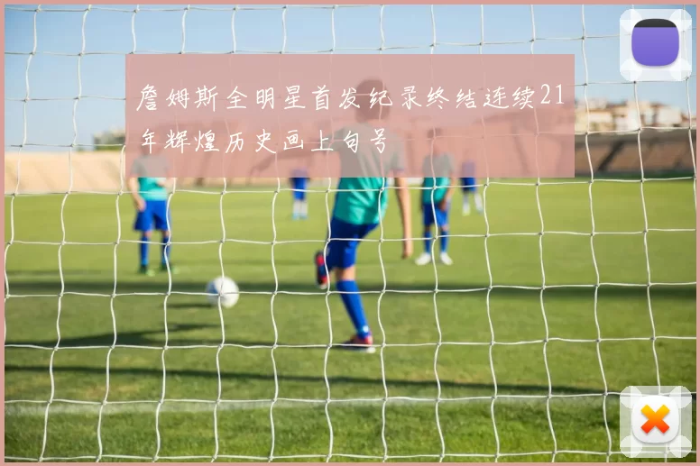 詹姆斯全明星首发纪录终结连续21年辉煌历史画上句号