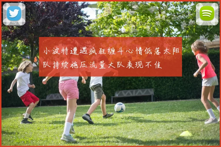 小波特遭遇疯狂缠斗心情低落太阳队持续施压流量大队表现不佳