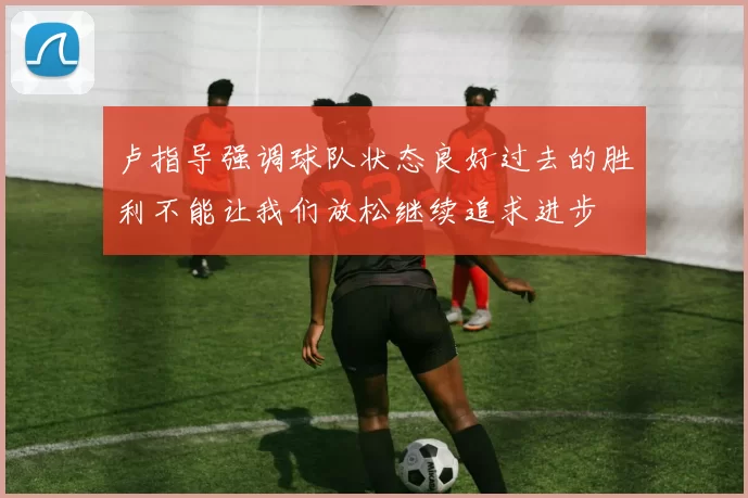 卢指导强调球队状态良好过去的胜利不能让我们放松继续追求进步