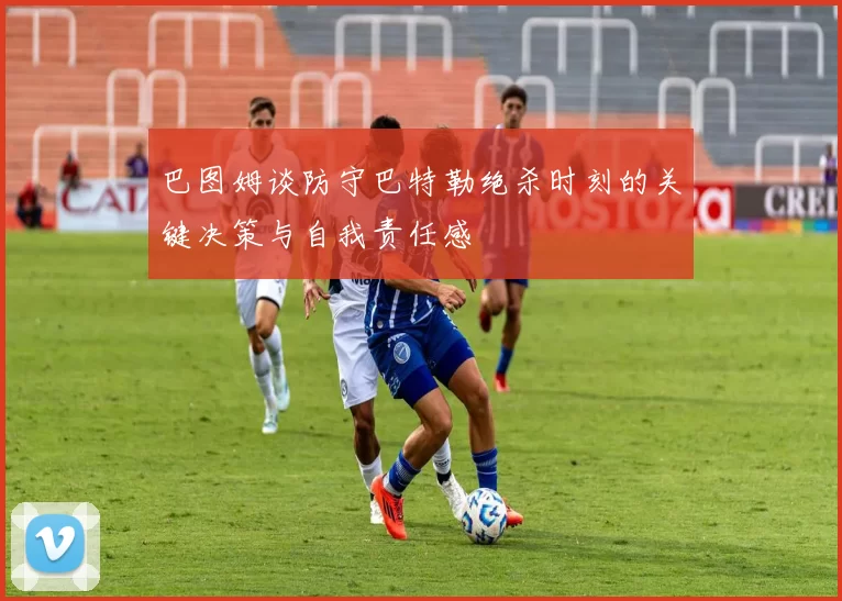 巴图姆谈防守巴特勒绝杀时刻的关键决策与自我责任感