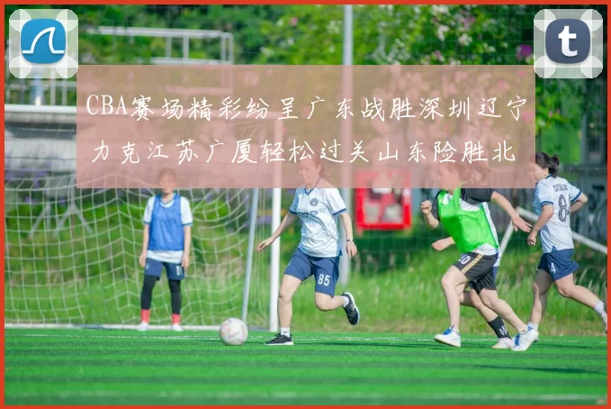 CBA赛场精彩纷呈广东战胜深圳辽宁力克江苏广厦轻松过关山东险胜北京